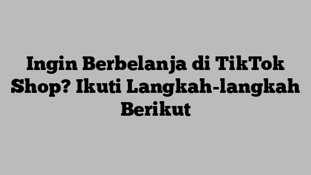 Ingin Berbelanja di TikTok Shop? Ikuti Langkah-langkah Berikut