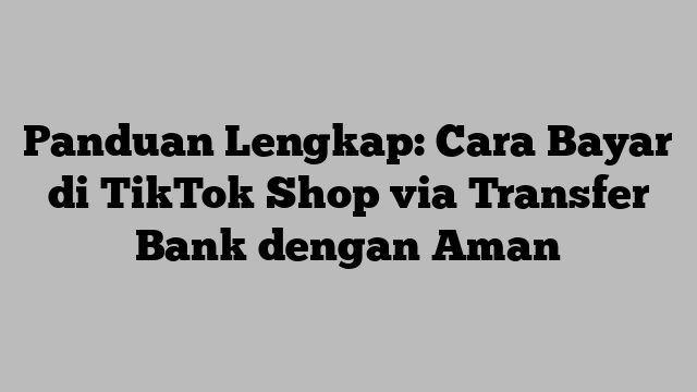 Panduan Lengkap: Cara Bayar di TikTok Shop via Transfer Bank dengan Aman