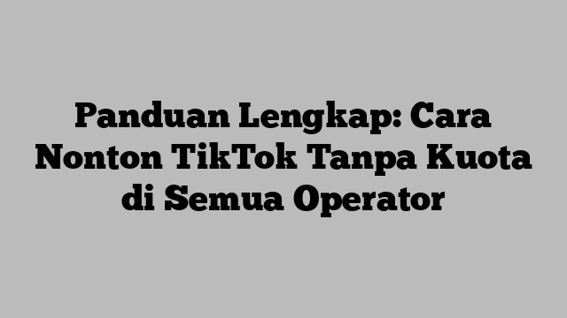 Panduan Lengkap: Cara Nonton TikTok Tanpa Kuota di Semua Operator