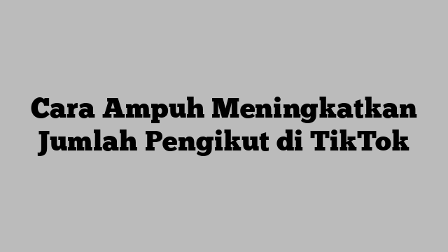 Cara Ampuh Meningkatkan Jumlah Pengikut di TikTok