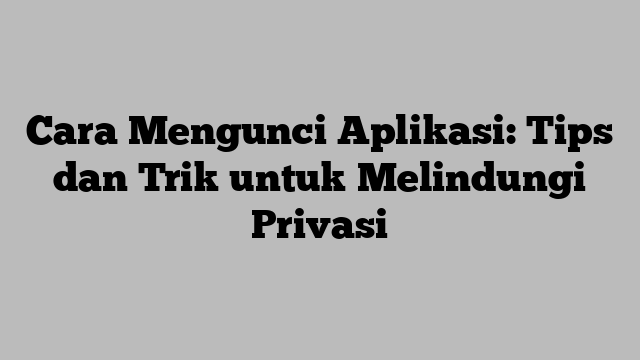 Cara Mengunci Aplikasi: Tips dan Trik untuk Melindungi Privasi