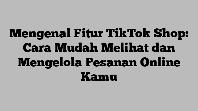 Mengenal Fitur TikTok Shop: Cara Mudah Melihat dan Mengelola Pesanan Online Kamu