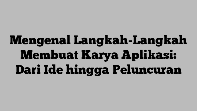 Mengenal Langkah-Langkah Membuat Karya Aplikasi: Dari Ide hingga Peluncuran